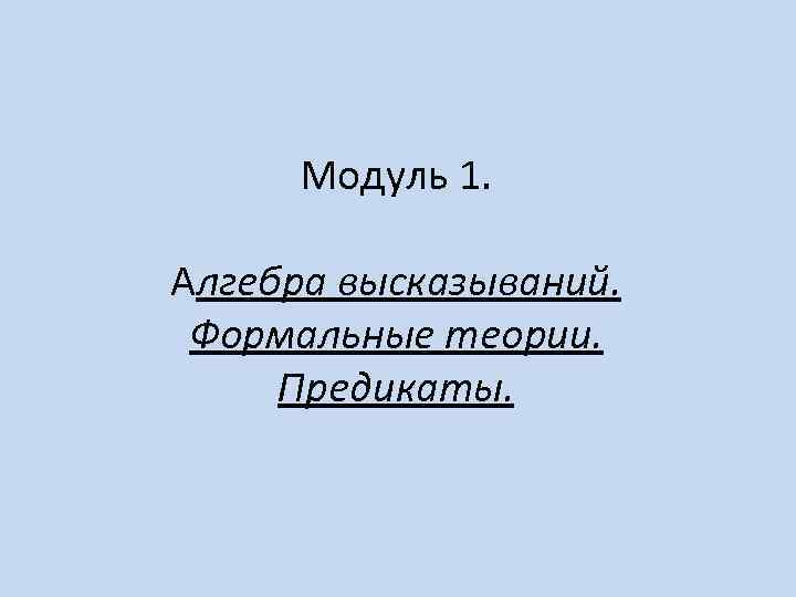 Модуль 1. Алгебра высказываний. Формальные теории. Предикаты. 