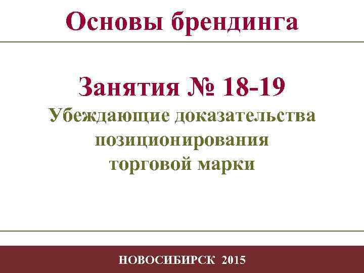 Основы брендинга Занятия № 18 -19 Убеждающие доказательства позиционирования торговой марки -1 НОВОСИБИРСК 2015