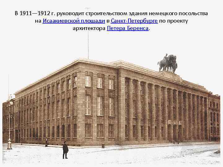 В 1911— 1912 г. руководит строительством здания немецкого посольства на Исаакиевской площади в Санкт-Петербурге