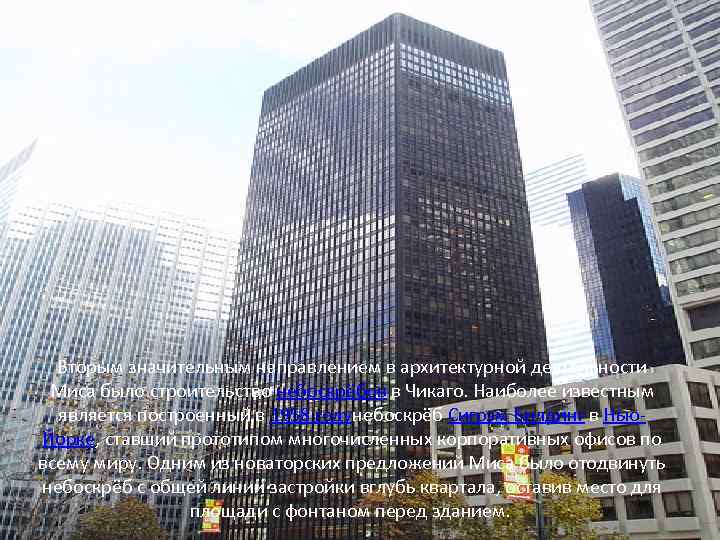 Вторым значительным направлением в архитектурной деятельности Миса было строительство небоскрёбов в Чикаго. Наиболее известным