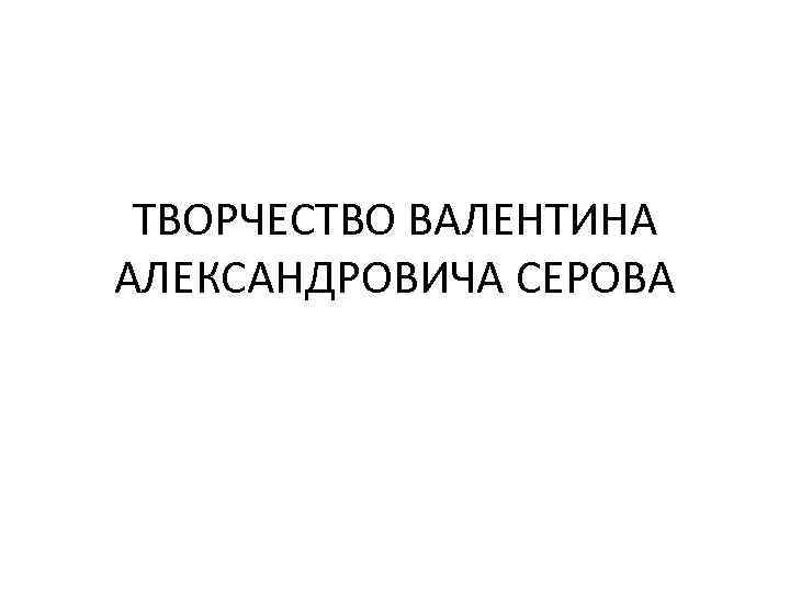 ТВОРЧЕСТВО ВАЛЕНТИНА АЛЕКСАНДРОВИЧА СЕРОВА 