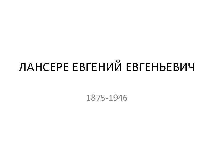 ЛАНСЕРЕ ЕВГЕНИЙ ЕВГЕНЬЕВИЧ 1875 -1946 