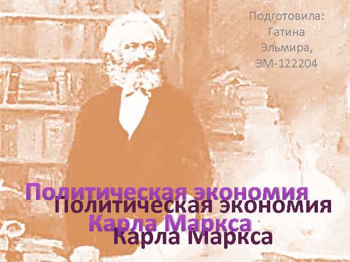 Подготовила: Гатина Эльмира, ЭМ 122204 Политическая экономия Карла Маркса 