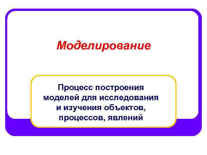 Моделирование Процесс построения моделей для исследования и изучения объектов, процессов, явлений 