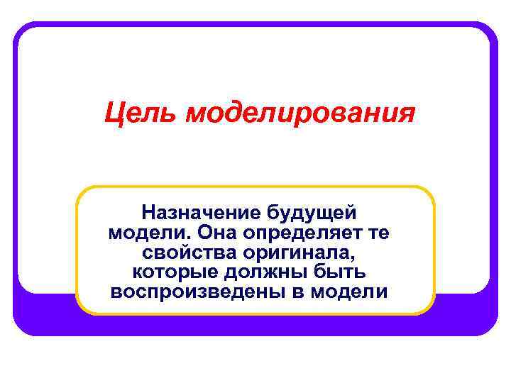 Цель моделирования Назначение будущей модели. Она определяет те свойства оригинала, которые должны быть воспроизведены