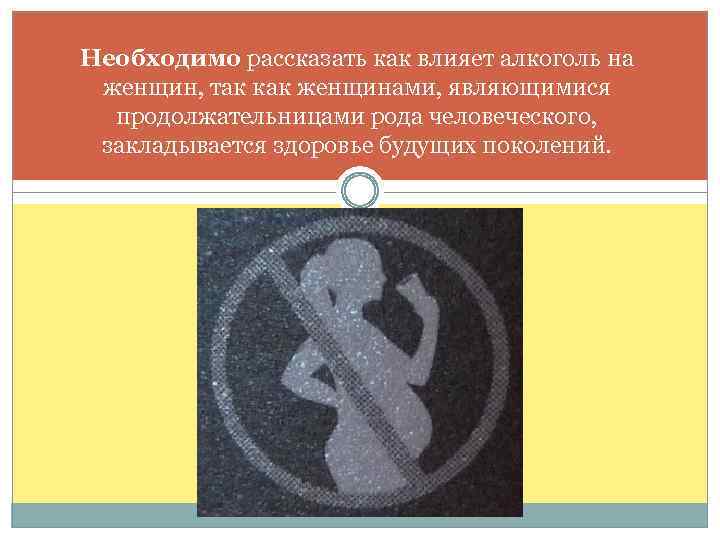 Необходимо рассказать как влияет алкоголь на женщин, так как женщинами, являющимися продолжательницами рода человеческого,