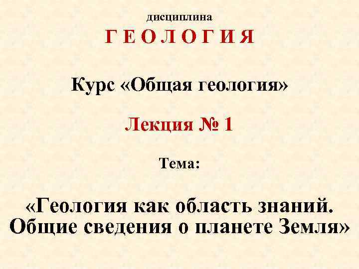 дисциплина ГЕОЛОГИЯ Курс «Общая геология» Лекция № 1 Тема: «Геология как область знаний. Общие