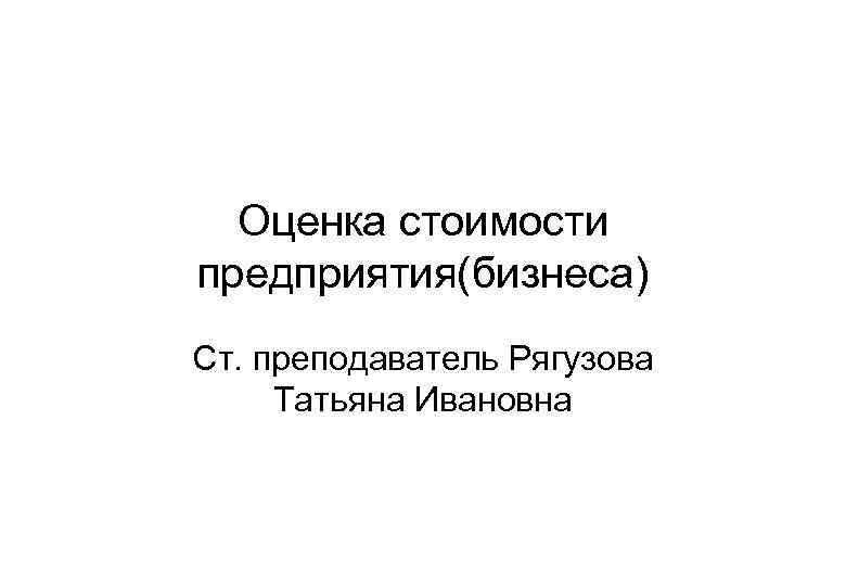Оценка стоимости предприятия(бизнеса) Ст. преподаватель Рягузова Татьяна Ивановна 