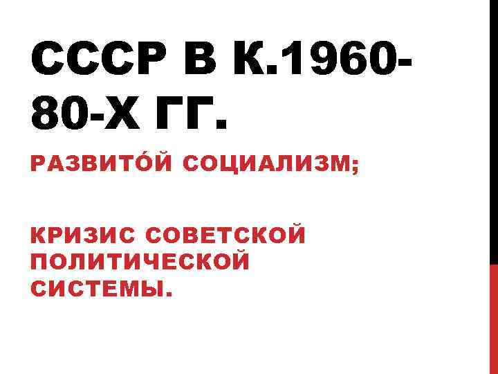 СССР В К. 196080 -Х ГГ. РАЗВИТÓЙ СОЦИАЛИЗМ; КРИЗИС СОВЕТСКОЙ ПОЛИТИЧЕСКОЙ СИСТЕМЫ. 