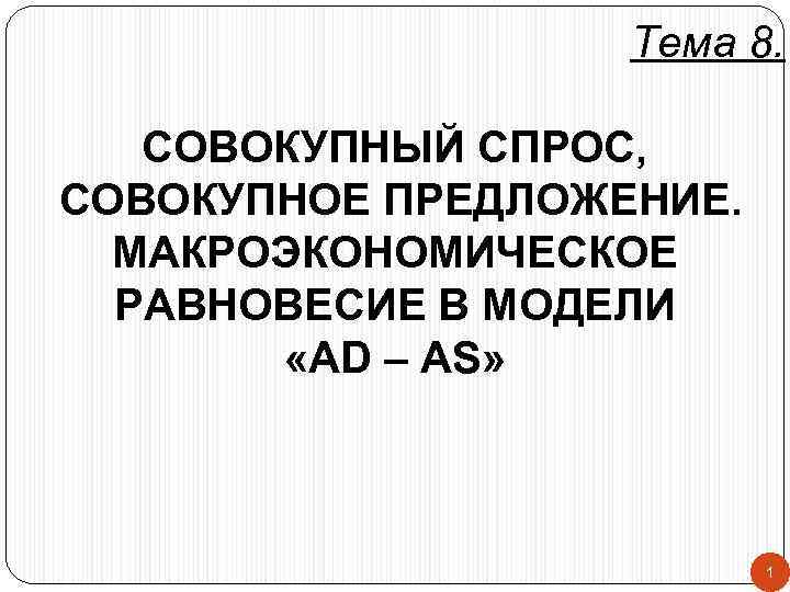 Тема 8. СОВОКУПНЫЙ СПРОС, СОВОКУПНОЕ ПРЕДЛОЖЕНИЕ. МАКРОЭКОНОМИЧЕСКОЕ РАВНОВЕСИЕ В МОДЕЛИ «AD – AS» 1