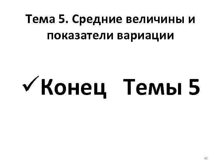 Тема 5. Средние величины и показатели вариации üКонец Темы 5 45 