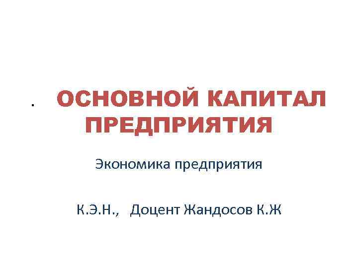 . ОСНОВНОЙ КАПИТАЛ ПРЕДПРИЯТИЯ Экономика предприятия К. Э. Н. , Доцент Жандосов К. Ж