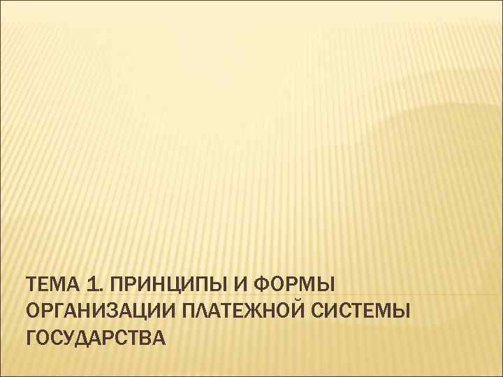 ТЕМА 1. ПРИНЦИПЫ И ФОРМЫ ОРГАНИЗАЦИИ ПЛАТЕЖНОЙ СИСТЕМЫ ГОСУДАРСТВА 