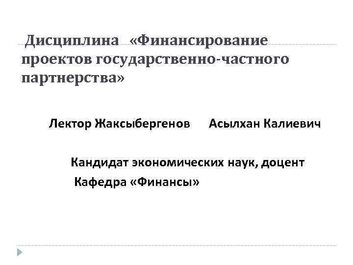 Дисциплина «Финансирование проектов государственно-частного партнерства» Лектор Жаксыбергенов Асылхан Калиевич Кандидат экономических наук, доцент Кафедра