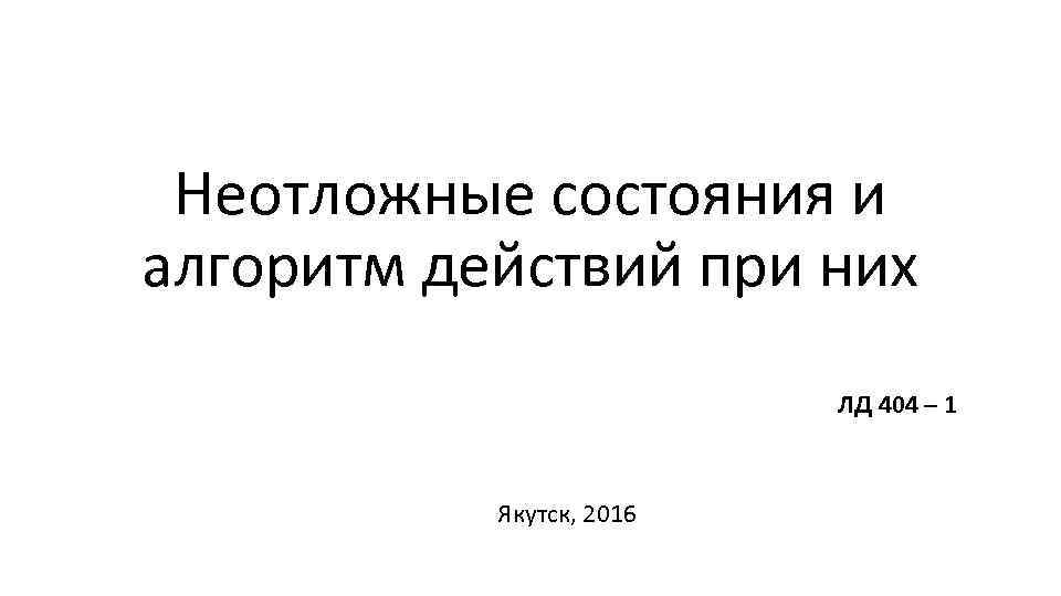 Неотложные состояния и алгоритм действий при них ЛД 404 – 1 Якутск, 2016 