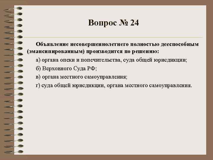 Вопрос № 24 Объявление несовершеннолетнего полностью дееспособным (эмансипированным) производится по решению: а) органа опеки