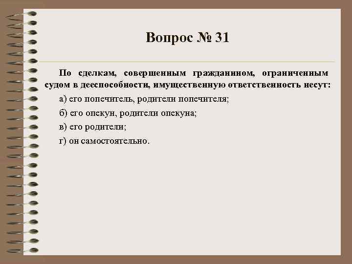 Вопрос № 31 По сделкам, совершенным гражданином, ограниченным судом в дееспособности, имущественную ответственность несут: