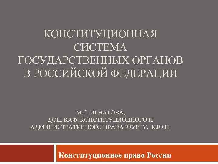 КОНСТИТУЦИОННАЯ СИСТЕМА ГОСУДАРСТВЕННЫХ ОРГАНОВ В РОССИЙСКОЙ ФЕДЕРАЦИИ М. С. ИГНАТОВА, ДОЦ. КАФ. КОНСТИТУЦИОННОГО И
