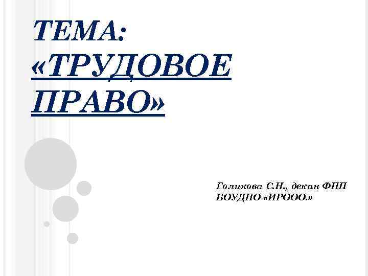ТЕМА: «ТРУДОВОЕ ПРАВО» Голикова С. Н. , декан ФПП БОУДПО «ИРООО. » 