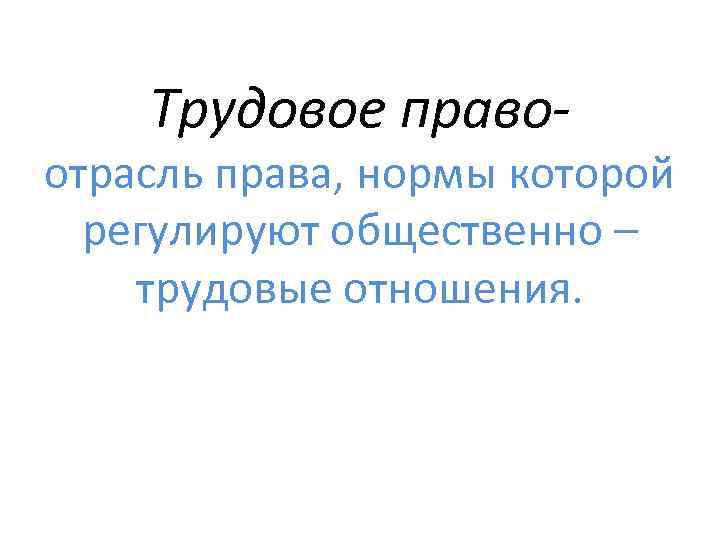 Трудовое право- отрасль права, нормы которой регулируют общественно – трудовые отношения. 