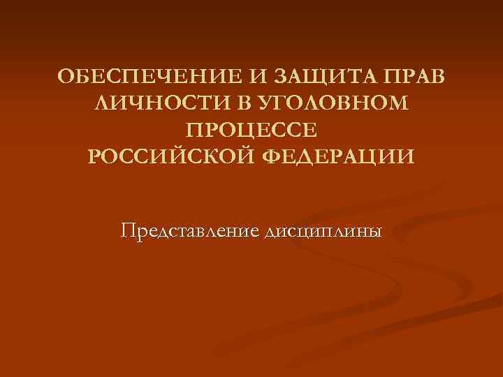ОБЕСПЕЧЕНИЕ И ЗАЩИТА ПРАВ ЛИЧНОСТИ В УГОЛОВНОМ ПРОЦЕССЕ РОССИЙСКОЙ ФЕДЕРАЦИИ Представление дисциплины 