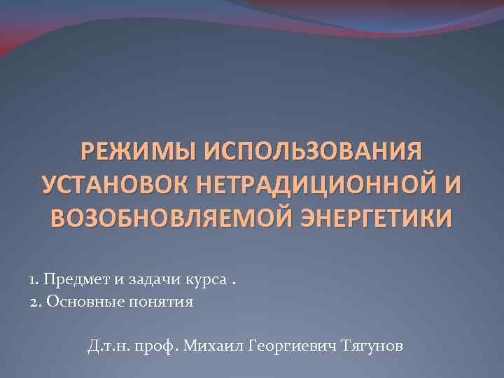 РЕЖИМЫ ИСПОЛЬЗОВАНИЯ УСТАНОВОК НЕТРАДИЦИОННОЙ И ВОЗОБНОВЛЯЕМОЙ ЭНЕРГЕТИКИ 1. Предмет и задачи курса. 2. Основные