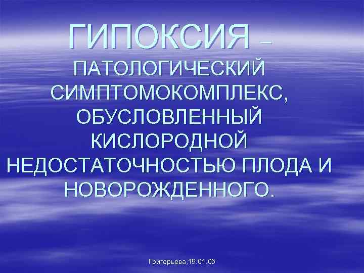 ГИПОКСИЯ – ПАТОЛОГИЧЕСКИЙ СИМПТОМОКОМПЛЕКС, ОБУСЛОВЛЕННЫЙ КИСЛОРОДНОЙ НЕДОСТАТОЧНОСТЬЮ ПЛОДА И НОВОРОЖДЕННОГО. Григорьева, 19. 01. 05