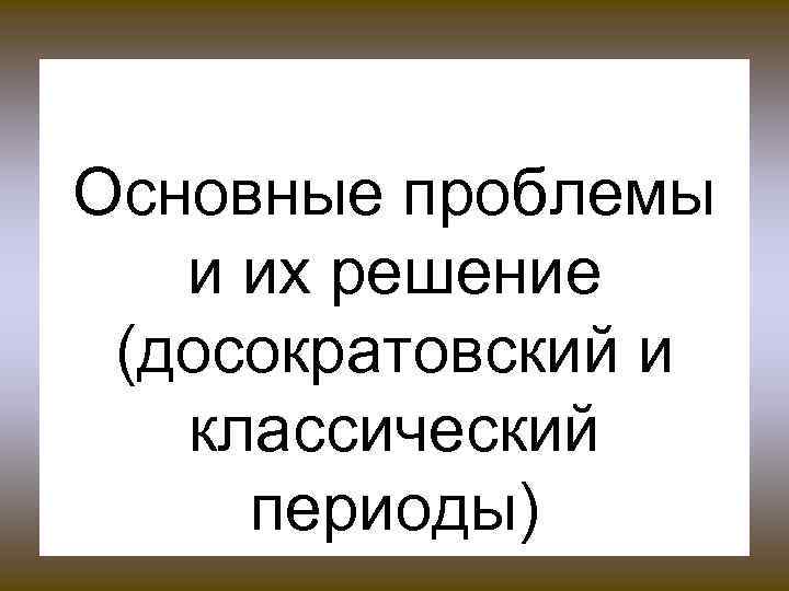 Основные проблемы и их решение (досократовский и классический периоды) 