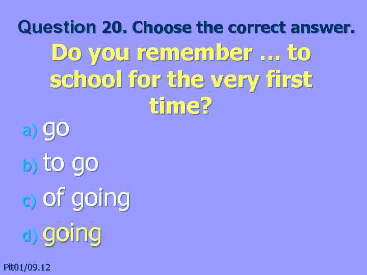 Question 20. Choose the correct answer. Do you remember … to school for the
