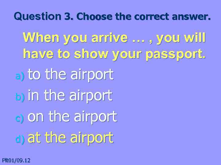 Question 3. Choose the correct answer. When you arrive … , you will have