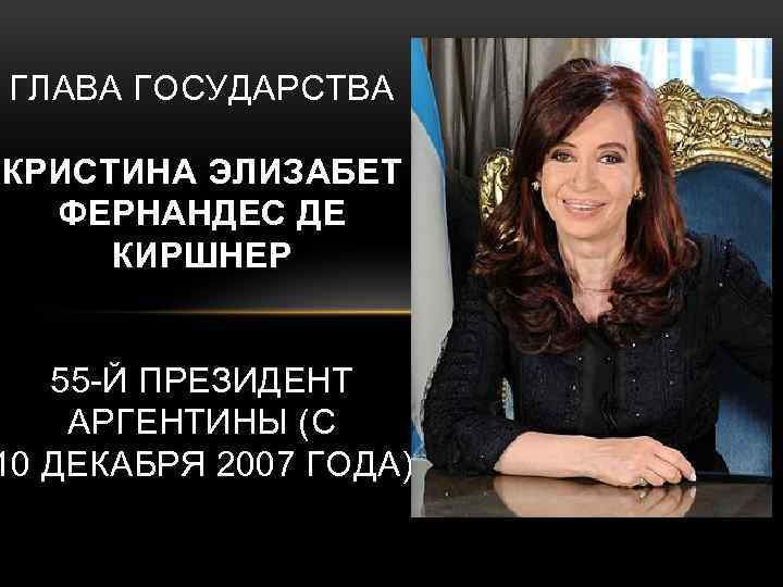 ГЛАВА ГОСУДАРСТВА КРИСТИНА ЭЛИЗАБЕТ ФЕРНАНДЕС ДЕ КИРШНЕР 55 -Й ПРЕЗИДЕНТ АРГЕНТИНЫ (С 10 ДЕКАБРЯ