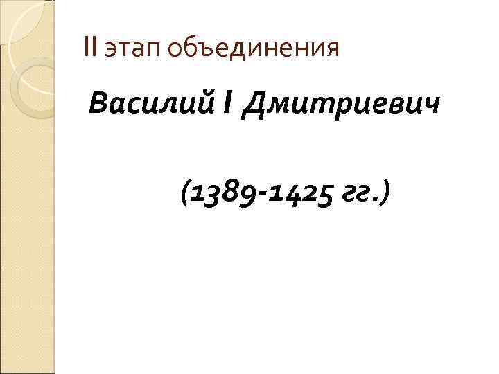 II этап объединения Василий I Дмитриевич (1389 -1425 гг. ) 