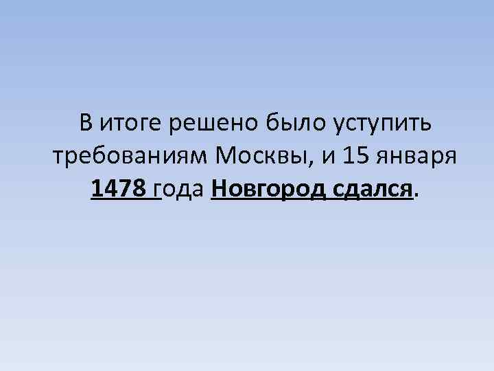 В итоге решено было уступить требованиям Москвы, и 15 января 1478 года Новгород сдался.