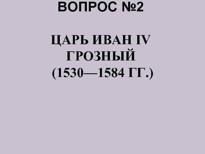 ВОПРОС № 2 ЦАРЬ ИВАН IV ГРОЗНЫЙ (1530— 1584 ГГ. ) 