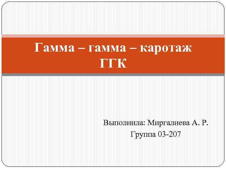 Гамма – гамма – каротаж ГГК Выполнила: Миргалиева А. Р. Группа 03 -207 