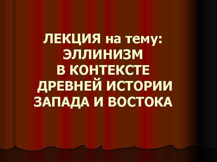 ЛЕКЦИЯ на тему: ЭЛЛИНИЗМ В КОНТЕКСТЕ ДРЕВНЕЙ ИСТОРИИ ЗАПАДА И ВОСТОКА 