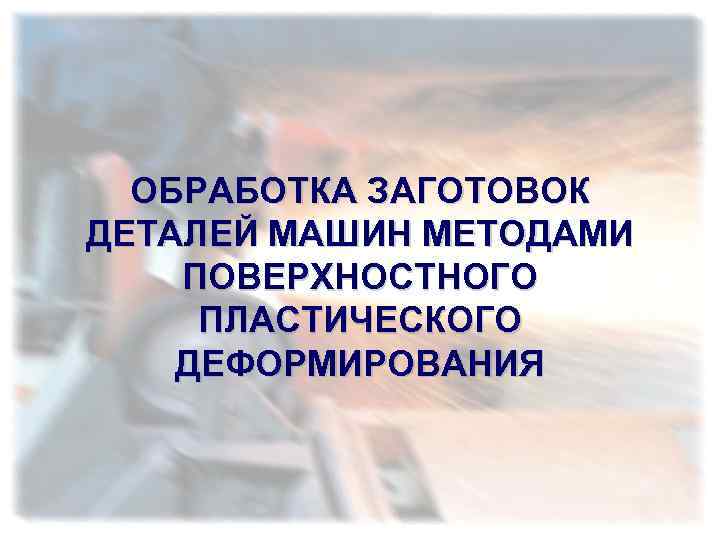 ОБРАБОТКА ЗАГОТОВОК ДЕТАЛЕЙ МАШИН МЕТОДАМИ ПОВЕРХНОСТНОГО ПЛАСТИЧЕСКОГО ДЕФОРМИРОВАНИЯ 