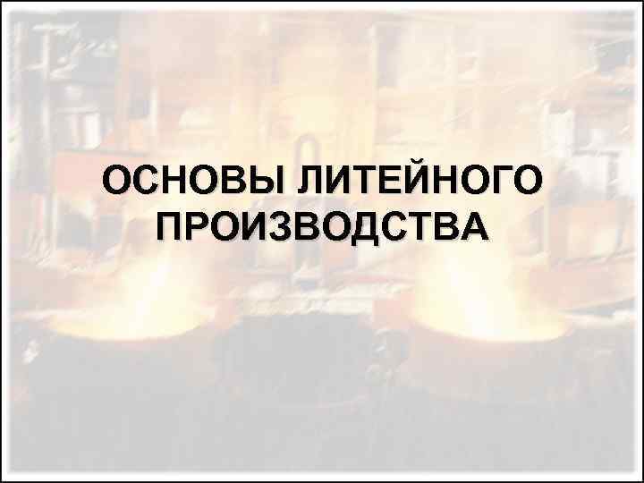 ОСНОВЫ ЛИТЕЙНОГО ПРОИЗВОДСТВА 