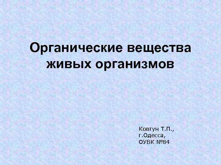 Органические вещества живых организмов Ковтун Т. П. , г. Одесса, ОУВК № 84 