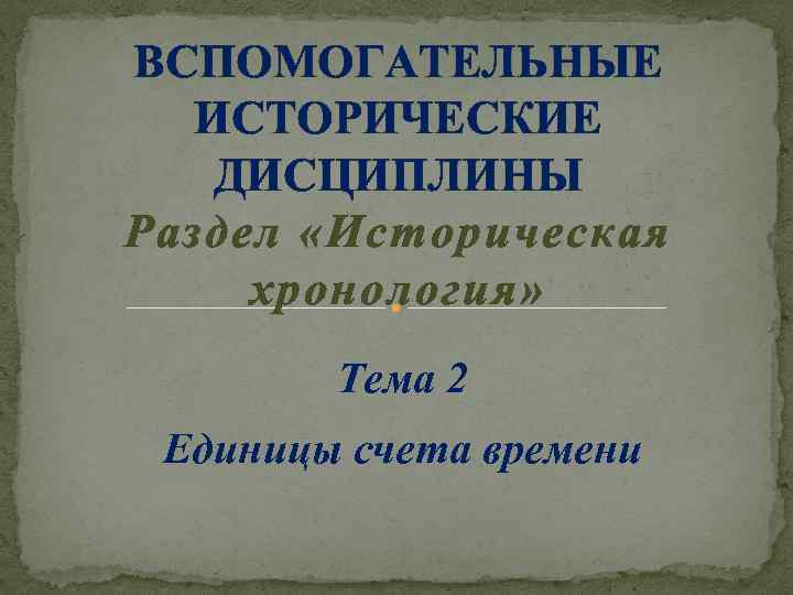 ВСПОМОГАТЕЛЬНЫЕ ИСТОРИЧЕСКИЕ ДИСЦИПЛИНЫ Раздел «Историческая хронология» Тема 2 Единицы счета времени 