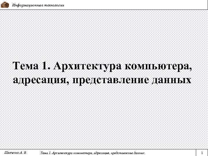 Информационные технологии Тема 1. Архитектура компьютера, адресация, представление данных Шевченко А. В. Тема 1.