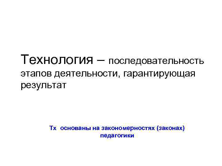 Технология – последовательность этапов деятельности, гарантирующая результат Тх основаны на закономерностях (законах) педагогики 