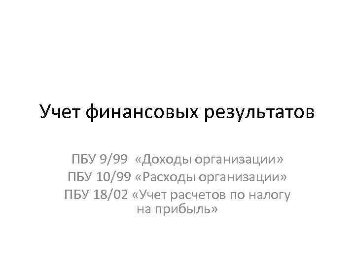 Учет финансовых результатов ПБУ 9/99 «Доходы организации» ПБУ 10/99 «Расходы организации» ПБУ 18/02 «Учет