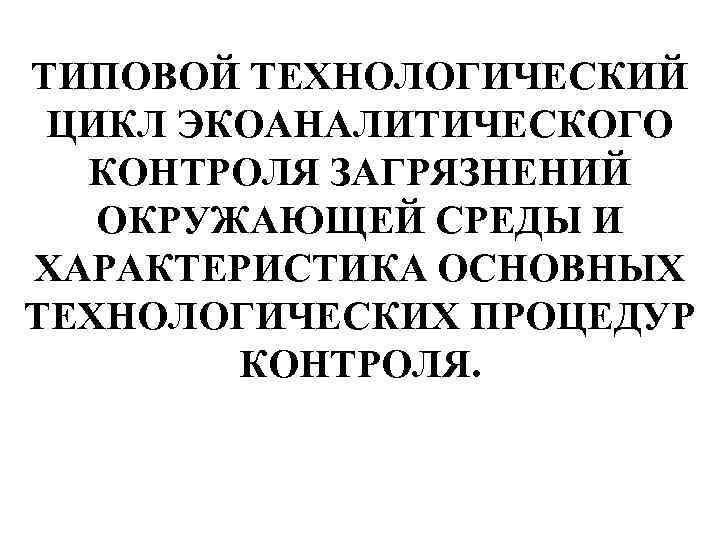 ТИПОВОЙ ТЕХНОЛОГИЧЕСКИЙ ЦИКЛ ЭКОАНАЛИТИЧЕСКОГО КОНТРОЛЯ ЗАГРЯЗНЕНИЙ ОКРУЖАЮЩЕЙ СРЕДЫ И ХАРАКТЕРИСТИКА ОСНОВНЫХ ТЕХНОЛОГИЧЕСКИХ ПРОЦЕДУР КОНТРОЛЯ.