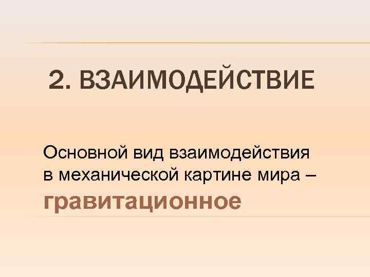 2. ВЗАИМОДЕЙСТВИЕ Основной вид взаимодействия в механической картине мира – гравитационное 