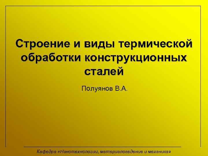 Строение и виды термической обработки конструкционных сталей Полуянов В. А. Кафедра «Нанотехнологии, материаловедение и