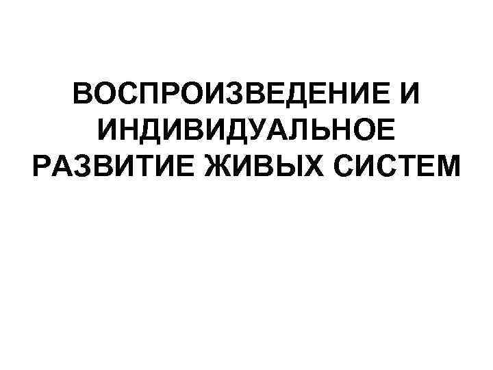ВОСПРОИЗВЕДЕНИЕ И ИНДИВИДУАЛЬНОЕ РАЗВИТИЕ ЖИВЫХ СИСТЕМ 