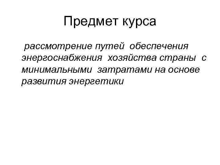 Предмет курса рассмотрение путей обеспечения энергоснабжения хозяйства страны с минимальными затратами на основе развития