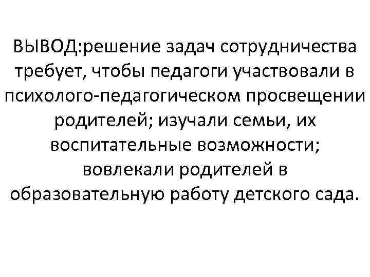 ВЫВОД: решение задач сотрудничества требует, чтобы педагоги участвовали в психолого педагогическом просвещении родителей; изучали