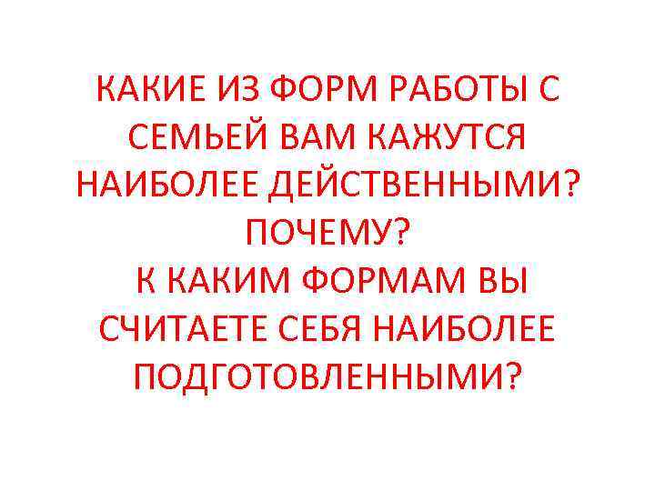 КАКИЕ ИЗ ФОРМ РАБОТЫ С СЕМЬЕЙ ВАМ КАЖУТСЯ НАИБОЛЕЕ ДЕЙСТВЕННЫМИ? ПОЧЕМУ? К КАКИМ ФОРМАМ